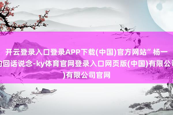 开云登录入口登录APP下载(中国)官方网站”杨一浅浅的回话说念-ky体育官网登录入口网页版(中国)有限公司官网