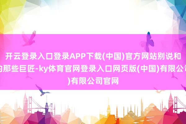 开云登录入口登录APP下载(中国)官方网站别说和在坐的那些巨匠-ky体育官网登录入口网页版(中国)有限公司官网