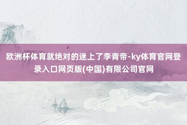 欧洲杯体育就绝对的迷上了李青帝-ky体育官网登录入口网页版(中国)有限公司官网