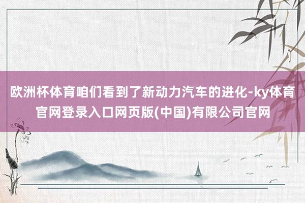 欧洲杯体育咱们看到了新动力汽车的进化-ky体育官网登录入口网页版(中国)有限公司官网