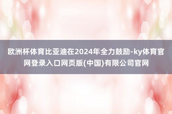 欧洲杯体育比亚迪在2024年全力鼓励-ky体育官网登录入口网页版(中国)有限公司官网