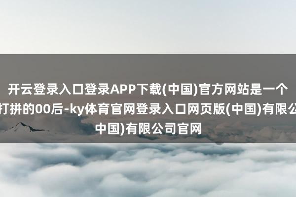 开云登录入口登录APP下载(中国)官方网站是一个在上海打拼的00后-ky体育官网登录入口网页版(中国)有限公司官网