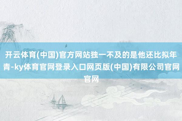 开云体育(中国)官方网站独一不及的是他还比拟年青-ky体育官网登录入口网页版(中国)有限公司官网