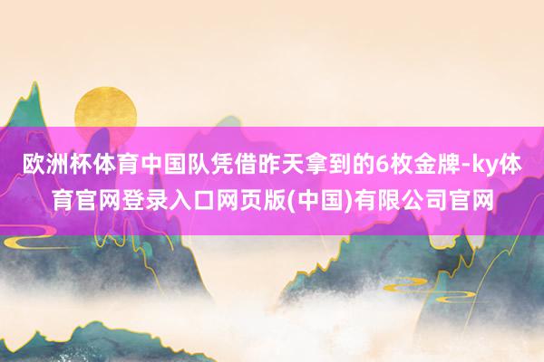 欧洲杯体育中国队凭借昨天拿到的6枚金牌-ky体育官网登录入口网页版(中国)有限公司官网