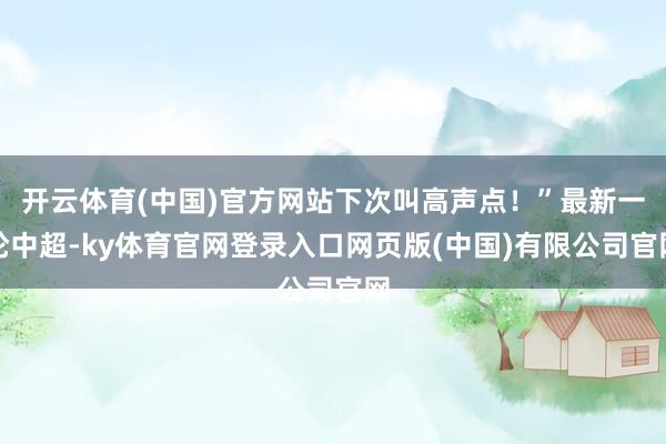 开云体育(中国)官方网站下次叫高声点！”最新一轮中超-ky体育官网登录入口网页版(中国)有限公司官网