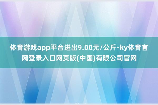 体育游戏app平台进出9.00元/公斤-ky体育官网登录入口网页版(中国)有限公司官网