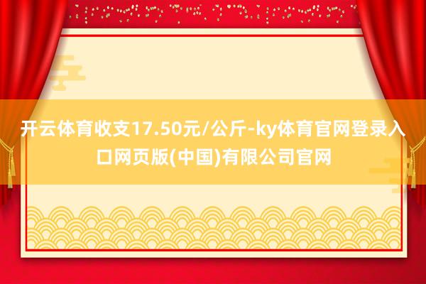 开云体育收支17.50元/公斤-ky体育官网登录入口网页版(中国)有限公司官网