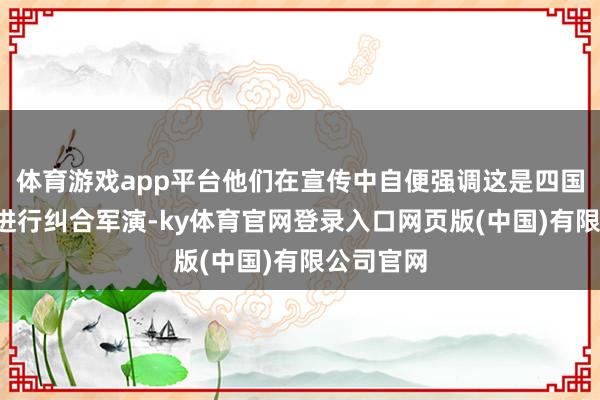 体育游戏app平台他们在宣传中自便强调这是四国“初次”进行纠合军演-ky体育官网登录入口网页版(中国)有限公司官网