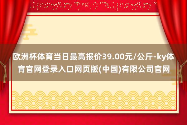 欧洲杯体育当日最高报价39.00元/公斤-ky体育官网登录入口网页版(中国)有限公司官网