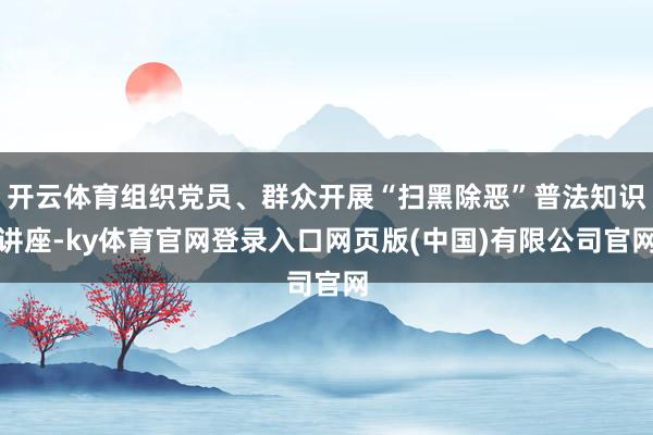 开云体育组织党员、群众开展“扫黑除恶”普法知识讲座-ky体育官网登录入口网页版(中国)有限公司官网