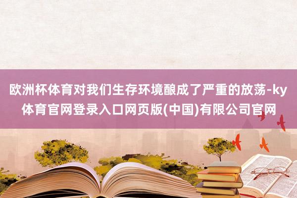 欧洲杯体育对我们生存环境酿成了严重的放荡-ky体育官网登录入口网页版(中国)有限公司官网