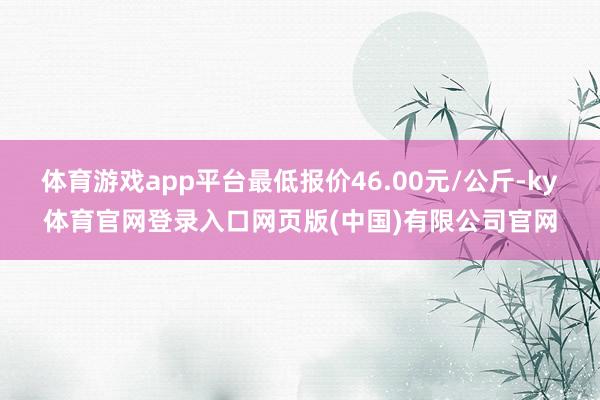 体育游戏app平台最低报价46.00元/公斤-ky体育官网登录入口网页版(中国)有限公司官网