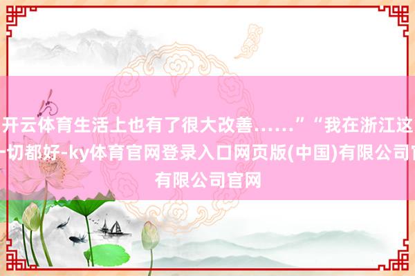 开云体育生活上也有了很大改善……”“我在浙江这里一切都好-ky体育官网登录入口网页版(中国)有限公司官网