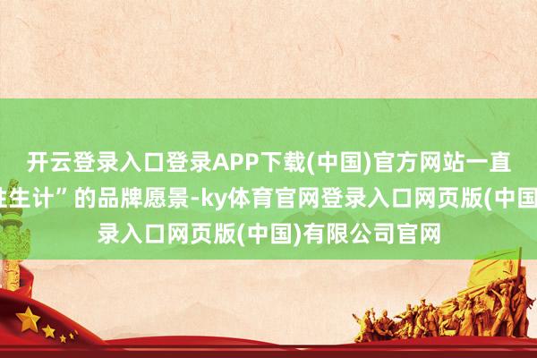 开云登录入口登录APP下载(中国)官方网站一直秉持“翻新品性生计”的品牌愿景-ky体育官网登录入口网页版(中国)有限公司官网