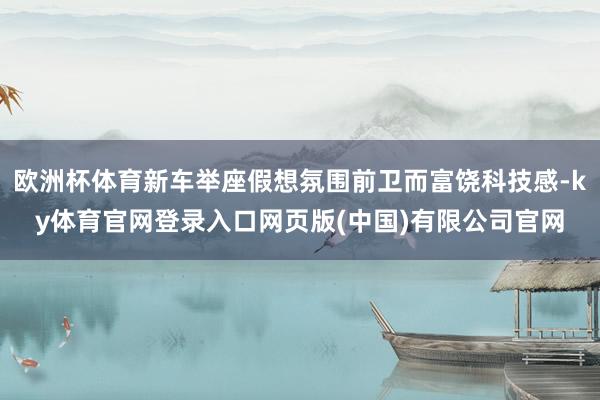 欧洲杯体育新车举座假想氛围前卫而富饶科技感-ky体育官网登录入口网页版(中国)有限公司官网