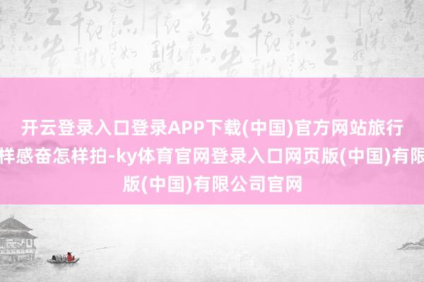 开云登录入口登录APP下载(中国)官方网站旅行便是要怎样感奋怎样拍-ky体育官网登录入口网页版(中国)有限公司官网