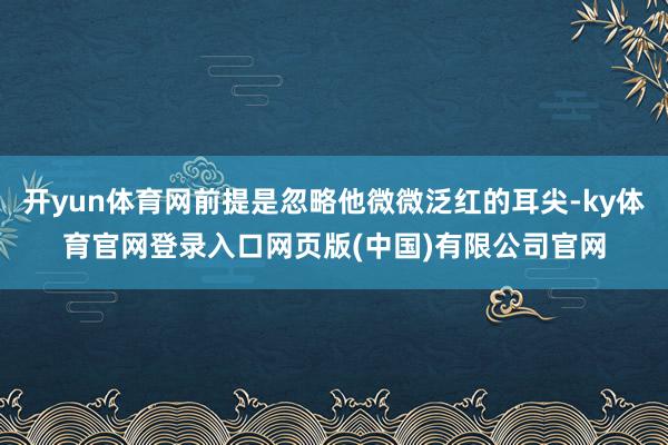 开yun体育网前提是忽略他微微泛红的耳尖-ky体育官网登录入口网页版(中国)有限公司官网