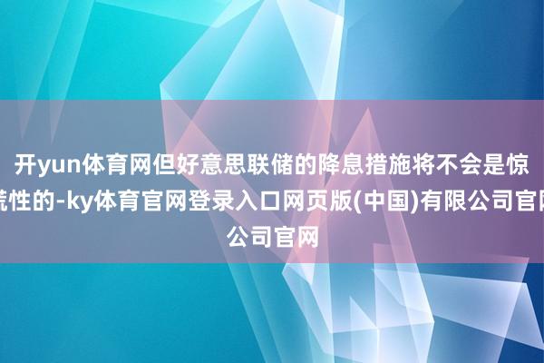 开yun体育网但好意思联储的降息措施将不会是惊慌性的-ky体育官网登录入口网页版(中国)有限公司官网