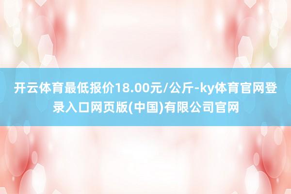 开云体育最低报价18.00元/公斤-ky体育官网登录入口网页版(中国)有限公司官网