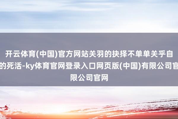 开云体育(中国)官方网站关羽的抉择不单单关乎自身的死活-ky体育官网登录入口网页版(中国)有限公司官网