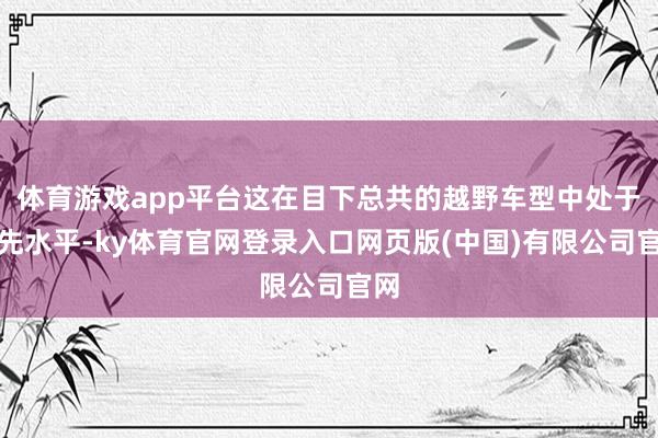 体育游戏app平台这在目下总共的越野车型中处于当先水平-ky体育官网登录入口网页版(中国)有限公司官网