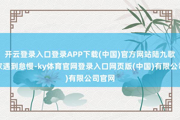 开云登录入口登录APP下载(中国)官方网站陆九歌在陆家遇到怠慢-ky体育官网登录入口网页版(中国)有限公司官网