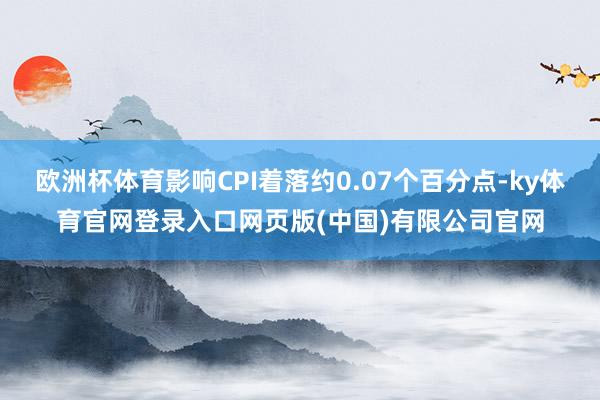 欧洲杯体育影响CPI着落约0.07个百分点-ky体育官网登录入口网页版(中国)有限公司官网