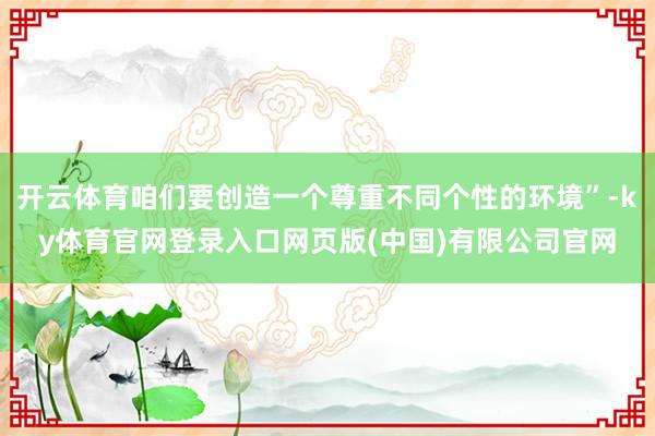 开云体育咱们要创造一个尊重不同个性的环境”-ky体育官网登录入口网页版(中国)有限公司官网