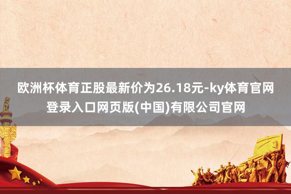 欧洲杯体育正股最新价为26.18元-ky体育官网登录入口网页版(中国)有限公司官网