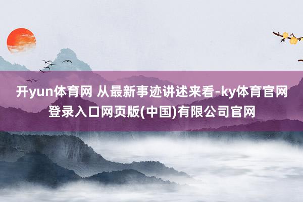 开yun体育网 从最新事迹讲述来看-ky体育官网登录入口网页版(中国)有限公司官网