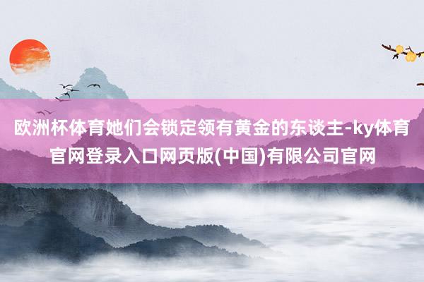 欧洲杯体育她们会锁定领有黄金的东谈主-ky体育官网登录入口网页版(中国)有限公司官网