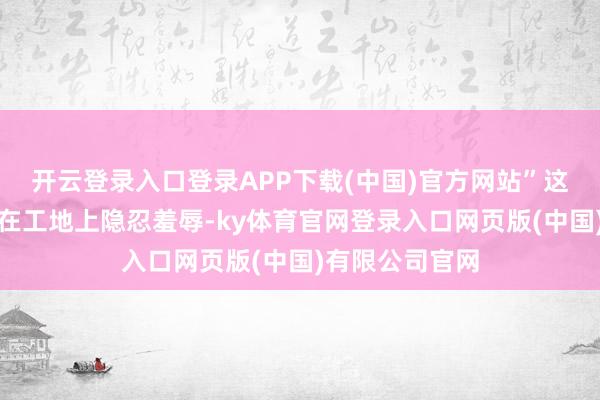 开云登录入口登录APP下载(中国)官方网站”这句话曾让小郭在工地上隐忍羞辱-ky体育官网登录入口网页版(中国)有限公司官网