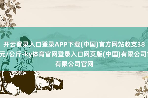 开云登录入口登录APP下载(中国)官方网站收支38.00元/公斤-ky体育官网登录入口网页版(中国)有限公司官网