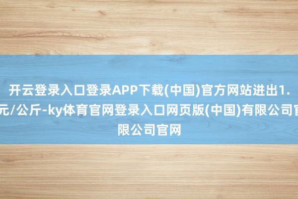 开云登录入口登录APP下载(中国)官方网站进出1.00元/公斤-ky体育官网登录入口网页版(中国)有限公司官网