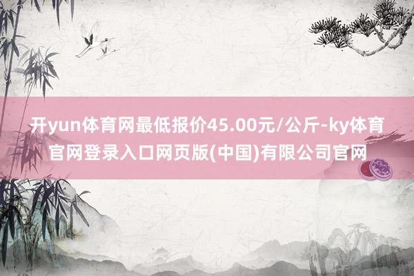 开yun体育网最低报价45.00元/公斤-ky体育官网登录入口网页版(中国)有限公司官网