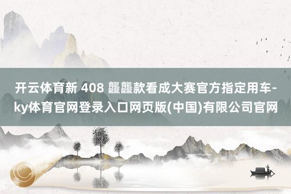 开云体育新 408 龘龘款看成大赛官方指定用车-ky体育官网登录入口网页版(中国)有限公司官网