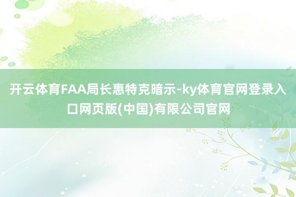 开云体育FAA局长惠特克暗示-ky体育官网登录入口网页版(中国)有限公司官网