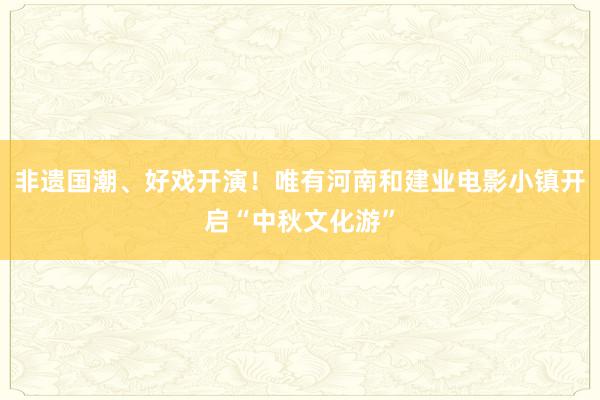 非遗国潮、好戏开演！唯有河南和建业电影小镇开启“中秋文化游”