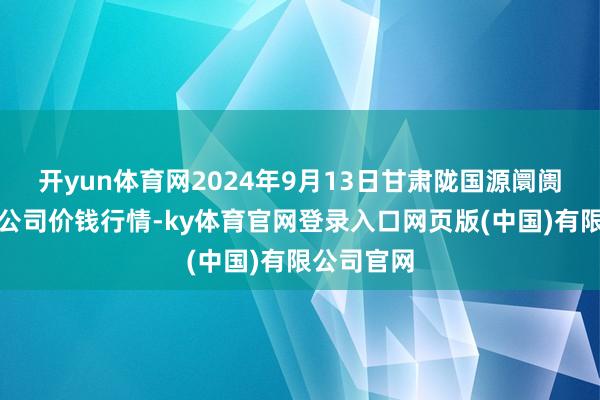 开yun体育网2024年9月13日甘肃陇国源阛阓贬责有限公司价钱行情-ky体育官网登录入口网页版(中国)有限公司官网