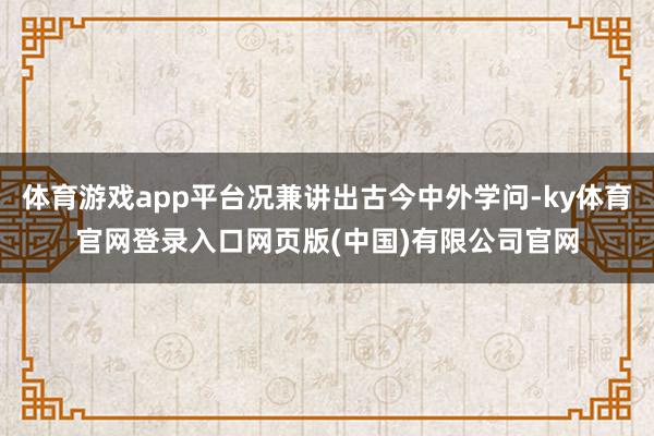 体育游戏app平台况兼讲出古今中外学问-ky体育官网登录入口网页版(中国)有限公司官网