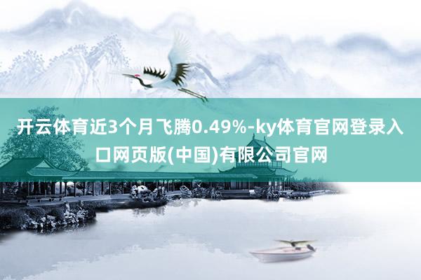 开云体育近3个月飞腾0.49%-ky体育官网登录入口网页版(中国)有限公司官网