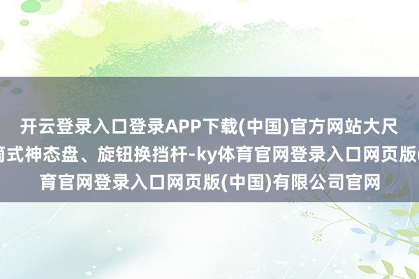 开云登录入口登录APP下载(中国)官方网站大尺寸液晶触控屏、炮筒式神态盘、旋钮换挡杆-ky体育官网登录入口网页版(中国)有限公司官网