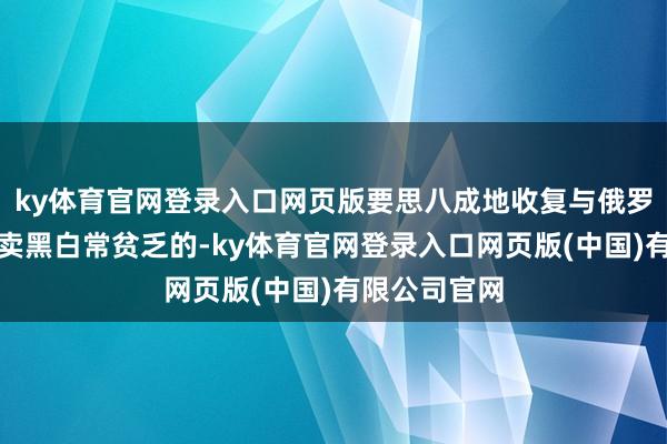 ky体育官网登录入口网页版要思八成地收复与俄罗斯的每每买卖黑白常贫乏的-ky体育官网登录入口网页版(中国)有限公司官网