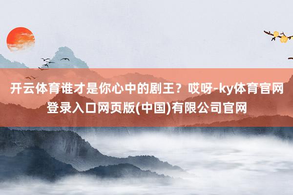 开云体育谁才是你心中的剧王？哎呀-ky体育官网登录入口网页版(中国)有限公司官网