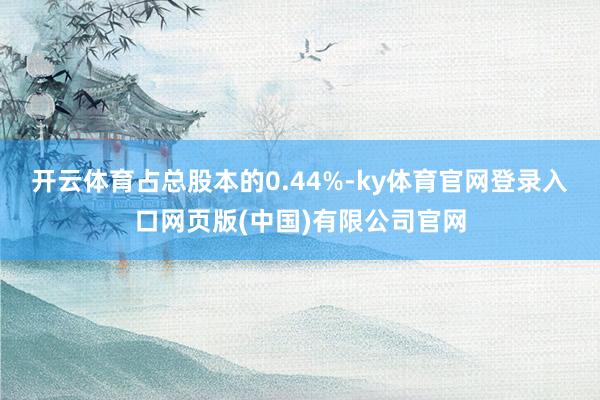 开云体育占总股本的0.44%-ky体育官网登录入口网页版(中国)有限公司官网