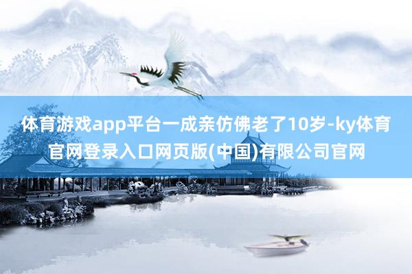 体育游戏app平台一成亲仿佛老了10岁-ky体育官网登录入口网页版(中国)有限公司官网