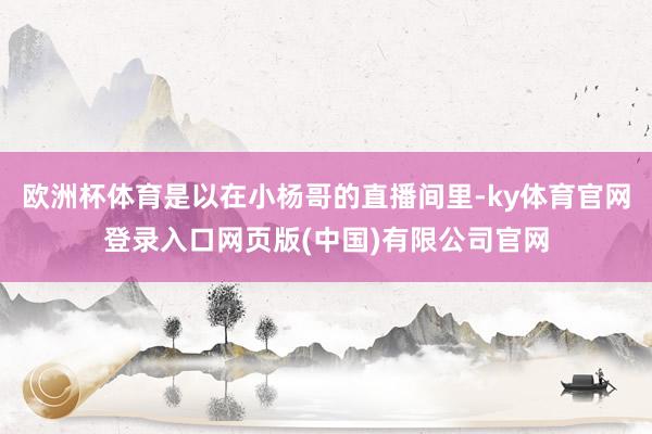 欧洲杯体育是以在小杨哥的直播间里-ky体育官网登录入口网页版(中国)有限公司官网