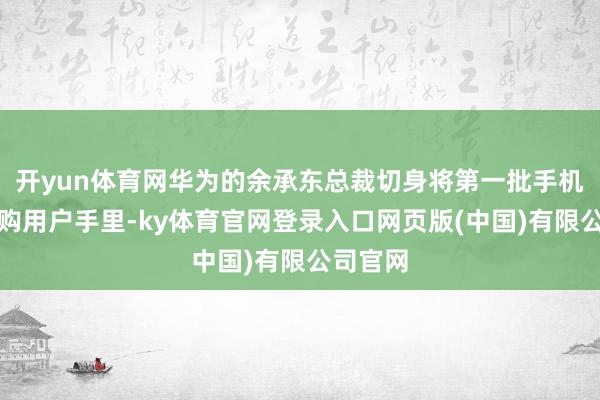 开yun体育网华为的余承东总裁切身将第一批手机交到订购用户手里-ky体育官网登录入口网页版(中国)有限公司官网