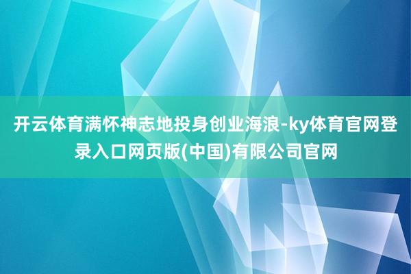 开云体育满怀神志地投身创业海浪-ky体育官网登录入口网页版(中国)有限公司官网