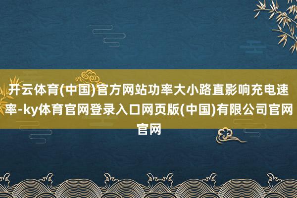 开云体育(中国)官方网站功率大小路直影响充电速率-ky体育官网登录入口网页版(中国)有限公司官网